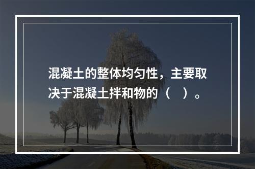 混凝土的整体均匀性，主要取决于混凝土拌和物的（　）。