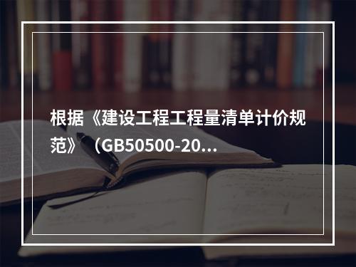 根据《建设工程工程量清单计价规范》（GB50500-2013