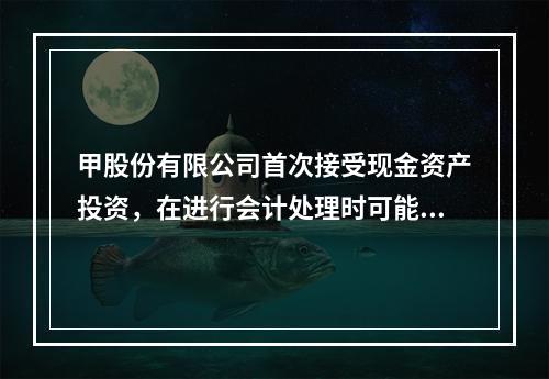 甲股份有限公司首次接受现金资产投资，在进行会计处理时可能涉及