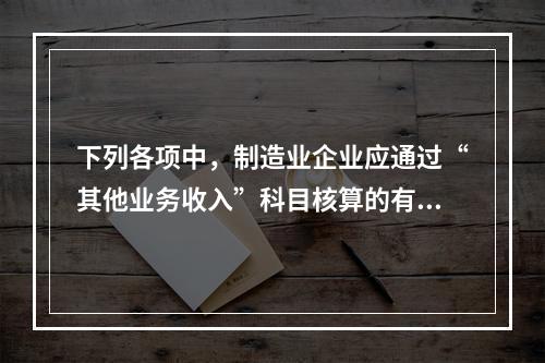 下列各项中，制造业企业应通过“其他业务收入”科目核算的有（　