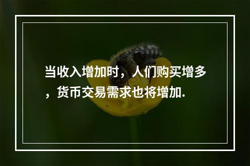 当收入增加时，人们购买增多，货币交易需求也将增加.