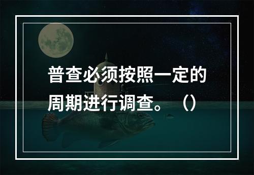 普查必须按照一定的周期进行调查。（）