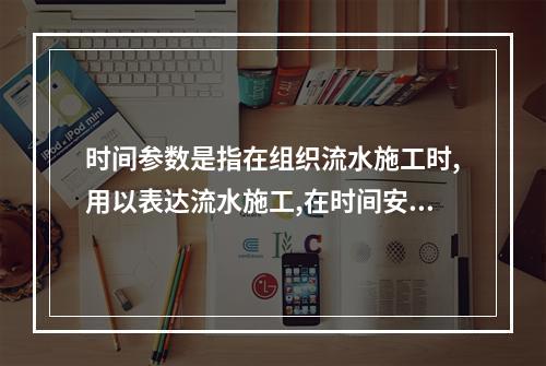 时间参数是指在组织流水施工时,用以表达流水施工,在时间安排上