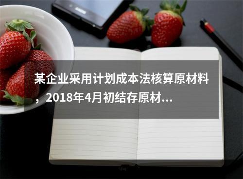 某企业采用计划成本法核算原材料，2018年4月初结存原材料计