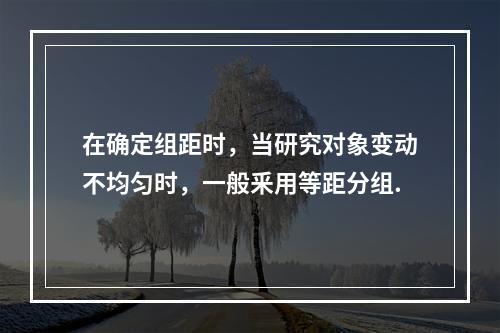 在确定组距时，当研究对象变动不均匀时，一般釆用等距分组.