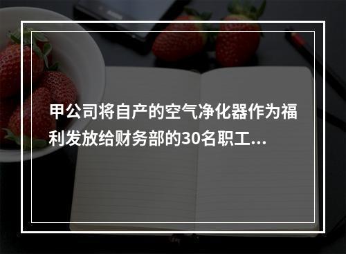 甲公司将自产的空气净化器作为福利发放给财务部的30名职工，每