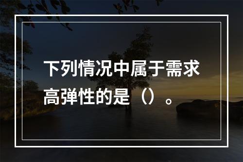 下列情况中属于需求高弹性的是（）。