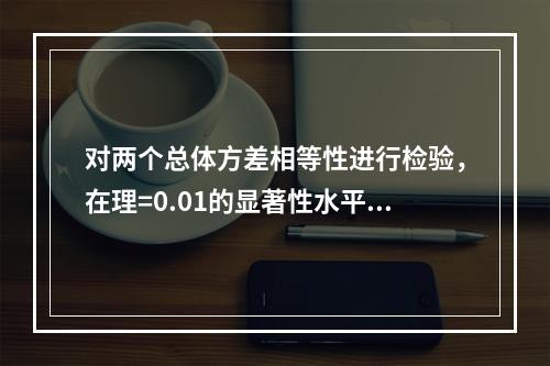 对两个总体方差相等性进行检验，在理=0.01的显著性水平上拒