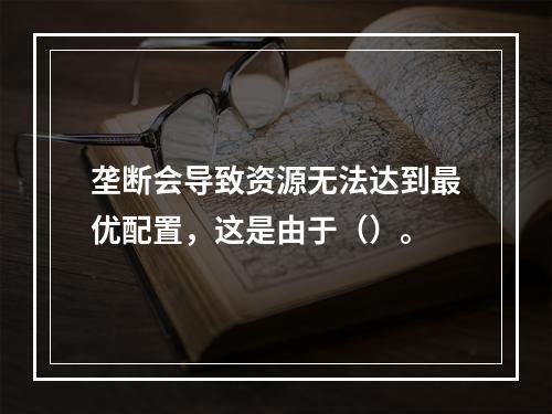 垄断会导致资源无法达到最优配置，这是由于（）。