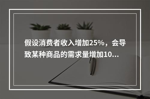 假设消费者收入增加25%，会导致某种商品的需求量增加10%，