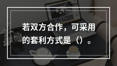 若双方合作，可采用的套利方式是（）。