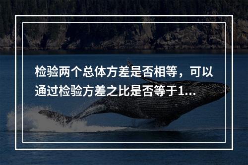 检验两个总体方差是否相等，可以通过检验方差之比是否等于1来进