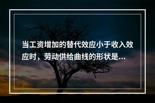 当工资增加的替代效应小于收入效应时，劳动供给曲线的形状是（）