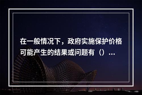 在一般情况下，政府实施保护价格可能产生的结果或问题有（）。