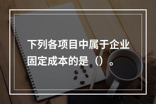 下列各项目中属于企业固定成本的是（）。