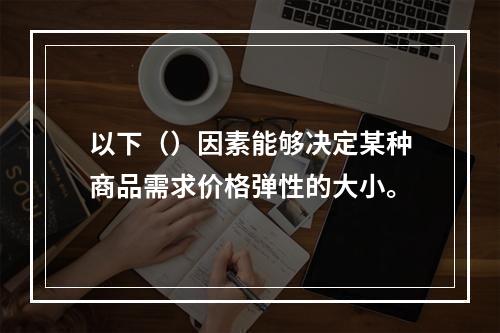 以下（）因素能够决定某种商品需求价格弹性的大小。