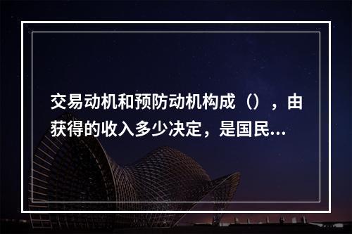 交易动机和预防动机构成（），由获得的收入多少决定，是国民收入