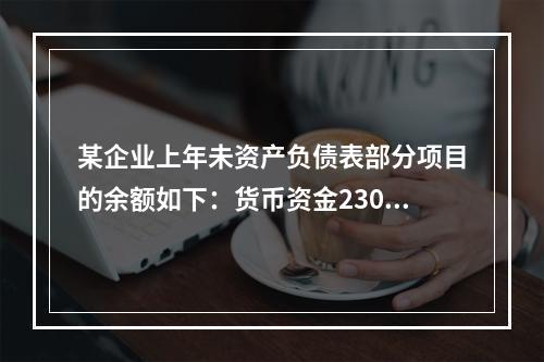 某企业上年未资产负债表部分项目的余额如下：货币资金230，0