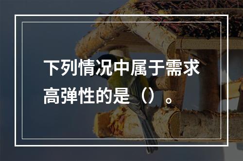 下列情况中属于需求高弹性的是（）。