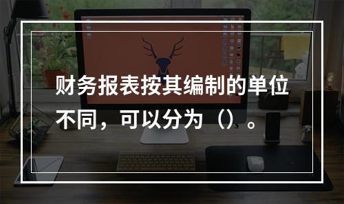 财务报表按其编制的单位不同，可以分为（）。