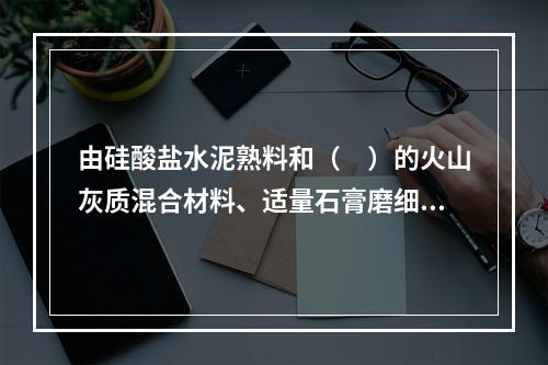 由硅酸盐水泥熟料和（　）的火山灰质混合材料、适量石膏磨细制成