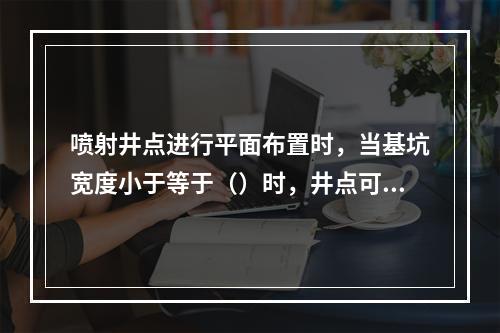 喷射井点进行平面布置时，当基坑宽度小于等于（）时，井点可作单