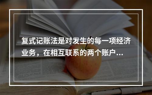 复式记账法是对发生的每一项经济业务，在相互联系的两个账户中进