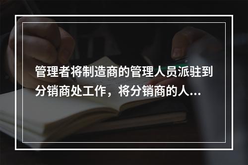 管理者将制造商的管理人员派驻到分销商处工作，将分销商的人员派