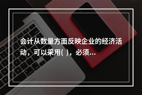 会计从数量方面反映企业的经济活动，可以采用(  )，必须要以