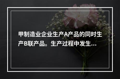 甲制造业企业生产A产品的同时生产B联产品。生产过程中发生联合