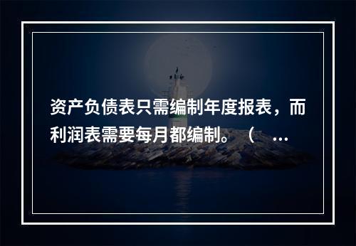 资产负债表只需编制年度报表，而利润表需要每月都编制。（　　