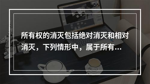 所有权的消灭包括绝对消灭和相对消灭，下列情形中，属于所有权绝