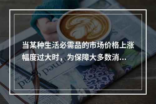 当某种生活必需品的市场价格上涨幅度过大时，为保障大多数消费者