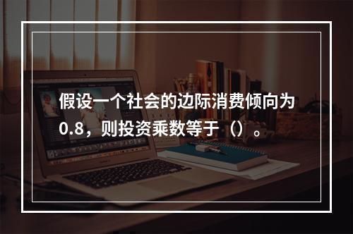 假设一个社会的边际消费倾向为0.8，则投资乘数等于（）。