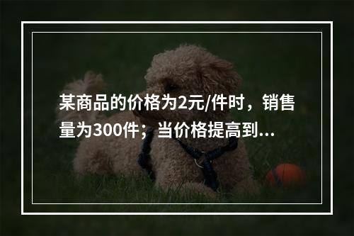 某商品的价格为2元/件时，销售量为300件；当价格提高到4元