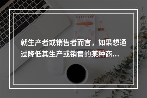 就生产者或销售者而言，如果想通过降低其生产或销售的某种商品的