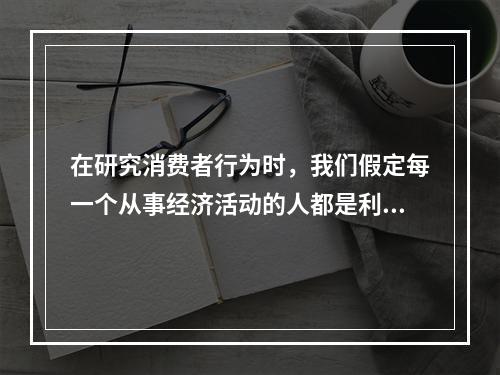 在研究消费者行为时，我们假定每一个从事经济活动的人都是利己的