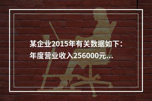 某企业2015年有关数据如下：年度营业收入256000元，营