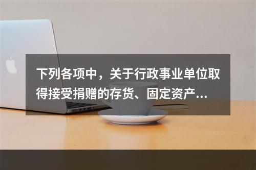 下列各项中，关于行政事业单位取得接受捐赠的存货、固定资产、无