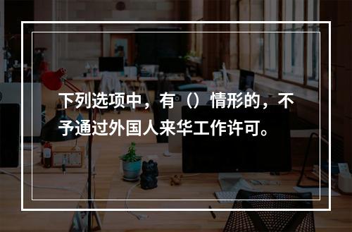 下列选项中，有（）情形的，不予通过外国人来华工作许可。