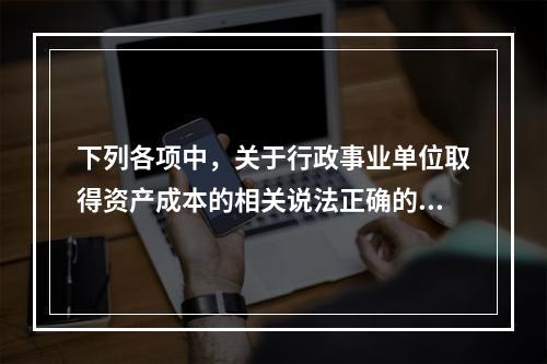 下列各项中，关于行政事业单位取得资产成本的相关说法正确的有（