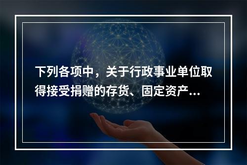 下列各项中，关于行政事业单位取得接受捐赠的存货、固定资产、无