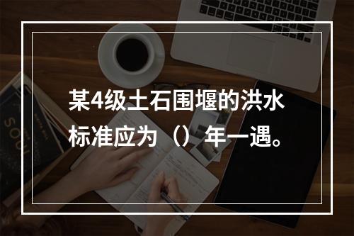 某4级土石围堰的洪水标准应为（）年一遇。