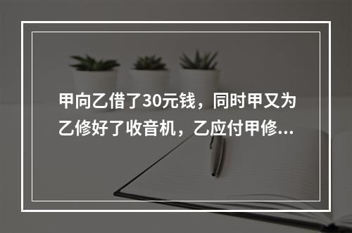 甲向乙借了30元钱，同时甲又为乙修好了收音机，乙应付甲修理费