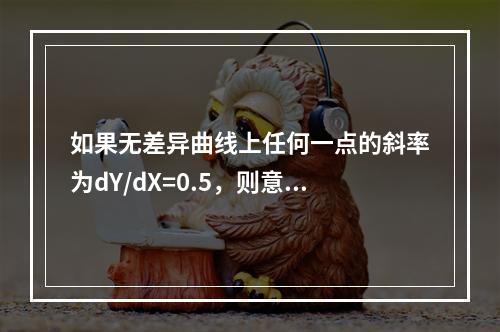 如果无差异曲线上任何一点的斜率为dY/dX=0.5，则意味着