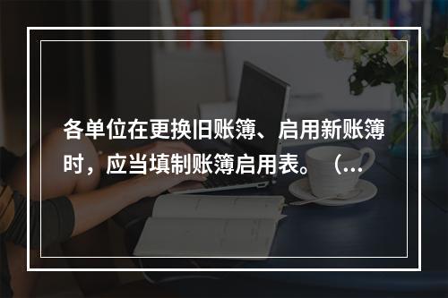 各单位在更换旧账簿、启用新账簿时，应当填制账簿启用表。（ ）