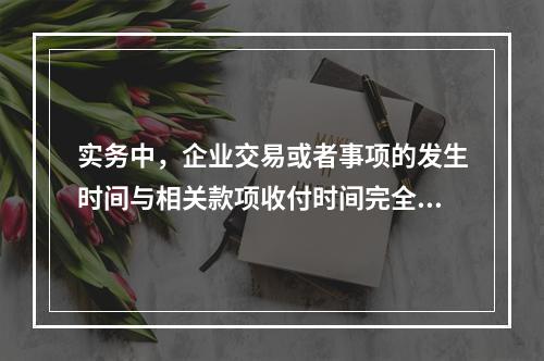 实务中，企业交易或者事项的发生时间与相关款项收付时间完全一致