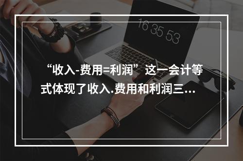 “收入-费用=利润”这一会计等式体现了收入.费用和利润三项会