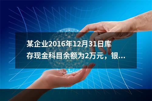 某企业2016年12月31日库存现金科目余额为2万元，银行存