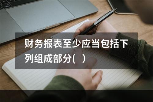 财务报表至少应当包括下列组成部分(   ）